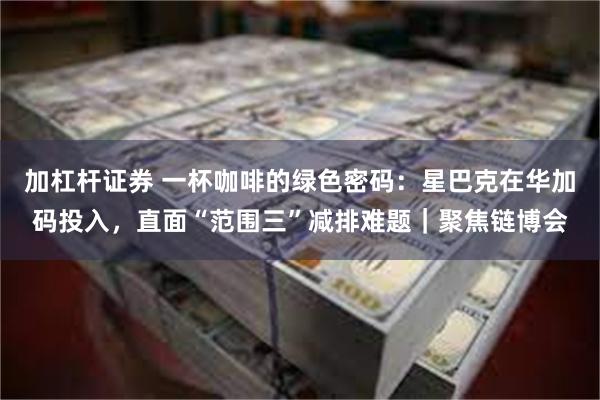 加杠杆证券 一杯咖啡的绿色密码：星巴克在华加码投入，直面“范围三”减排难题｜聚焦链博会