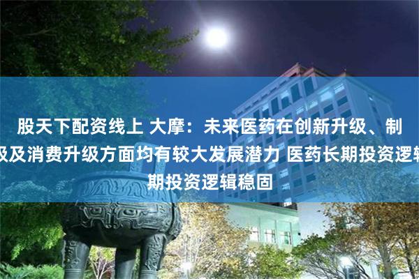 股天下配资线上 大摩：未来医药在创新升级、制造升级及消费升级方面均有较大发展潜力 医药长期投资逻辑稳固
