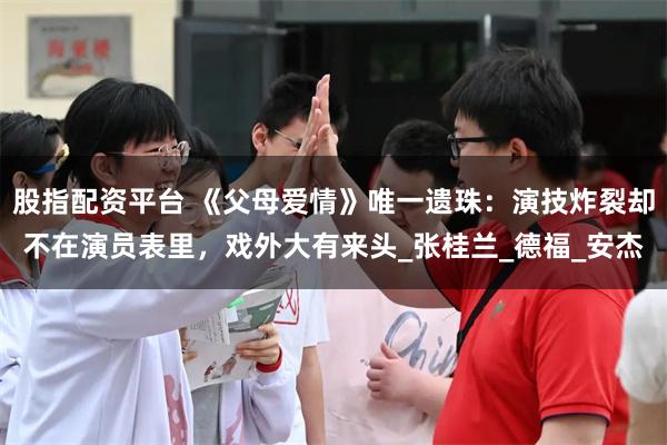 股指配资平台 《父母爱情》唯一遗珠：演技炸裂却不在演员表里，戏外大有来头_张桂兰_德福_安杰