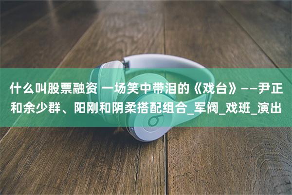 什么叫股票融资 一场笑中带泪的《戏台》——尹正和余少群、阳刚和阴柔搭配组合_军阀_戏班_演出