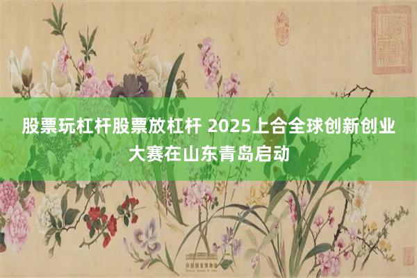 股票玩杠杆股票放杠杆 2025上合全球创新创业大赛在山东青岛启动