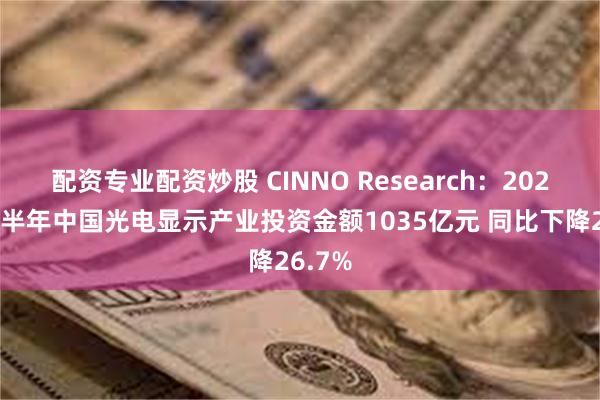 配资专业配资炒股 CINNO Research：2025年上半年中国光电显示产业投资金额1035亿元 同比下降26.7%