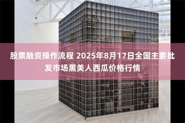 股票融资操作流程 2025年8月17日全国主要批发市场黑美人西瓜价格行情