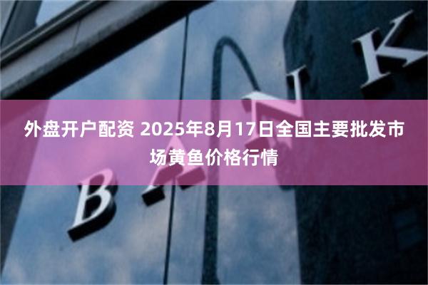 外盘开户配资 2025年8月17日全国主要批发市场黄鱼价格行情