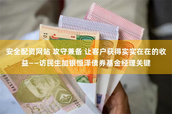 安全配资网站 攻守兼备 让客户获得实实在在的收益——访民生加银恒泽债券基金经理关键