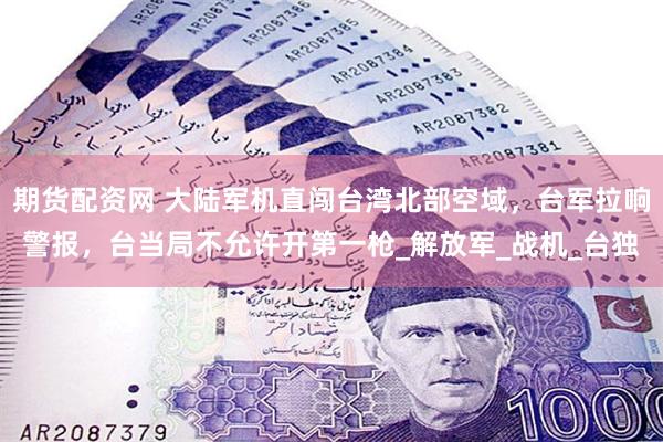 期货配资网 大陆军机直闯台湾北部空域，台军拉响警报，台当局不允许开第一枪_解放军_战机_台独