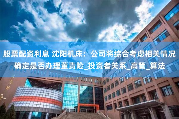 股票配资利息 沈阳机床：公司将综合考虑相关情况确定是否办理董责险_投资者关系_高管_算法