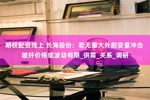 期权配资线上 长海股份：若无重大外部变量冲击 玻纤价格或波动有限_供需_关系_调研