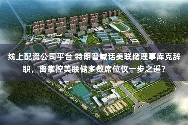 线上配资公司平台 特朗普喊话美联储理事库克辞职，离掌控美联储多数席位仅一步之遥？