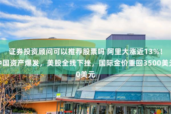 证券投资顾问可以推荐股票吗 阿里大涨近13%！中国资产爆发，美股全线下挫，国际金价重回3500美元