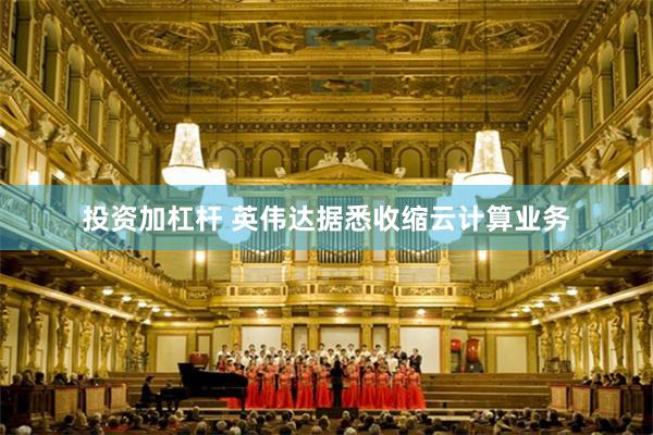 投资加杠杆 英伟达据悉收缩云计算业务