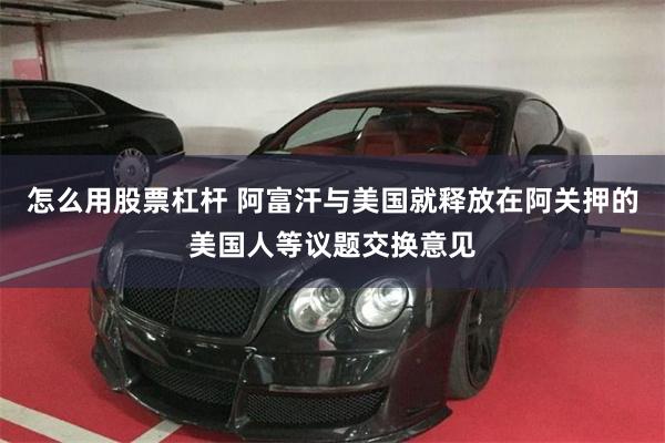 怎么用股票杠杆 阿富汗与美国就释放在阿关押的美国人等议题交换意见