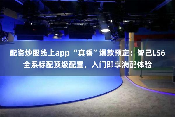 配资炒股线上app “真香”爆款预定：智己LS6全系标配顶级配置，入门即享满配体验