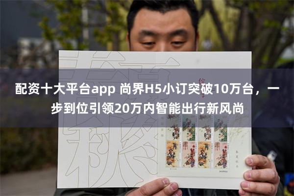 配资十大平台app 尚界H5小订突破10万台，一步到位引领20万内智能出行新风尚