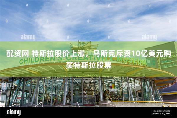 配资网 特斯拉股价上涨，马斯克斥资10亿美元购买特斯拉股票