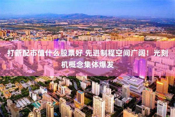 打新配市值什么股票好 先进制程空间广阔！光刻机概念集体爆发