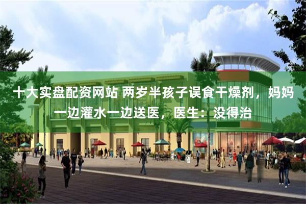十大实盘配资网站 两岁半孩子误食干燥剂，妈妈一边灌水一边送医，医生：没得治