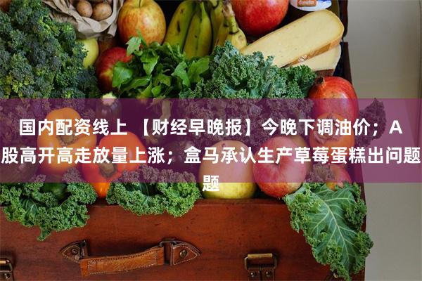 国内配资线上 【财经早晚报】今晚下调油价；A股高开高走放量上涨；盒马承认生产草莓蛋糕出问题