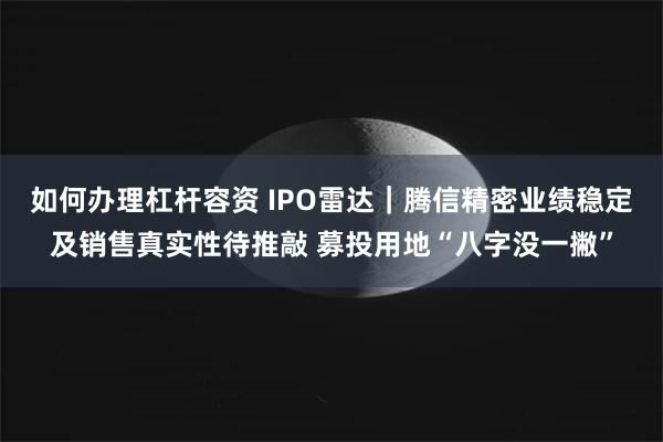 如何办理杠杆容资 IPO雷达｜腾信精密业绩稳定及销售真实性待推敲 募投用地“八字没一撇”