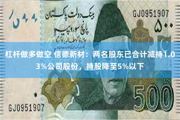 杠杆做多做空 信德新材：两名股东已合计减持1.03%公司股份，持股降至5%以下